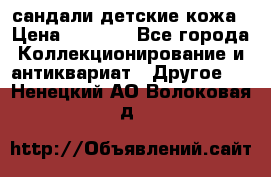 сандали детские кожа › Цена ­ 2 000 - Все города Коллекционирование и антиквариат » Другое   . Ненецкий АО,Волоковая д.